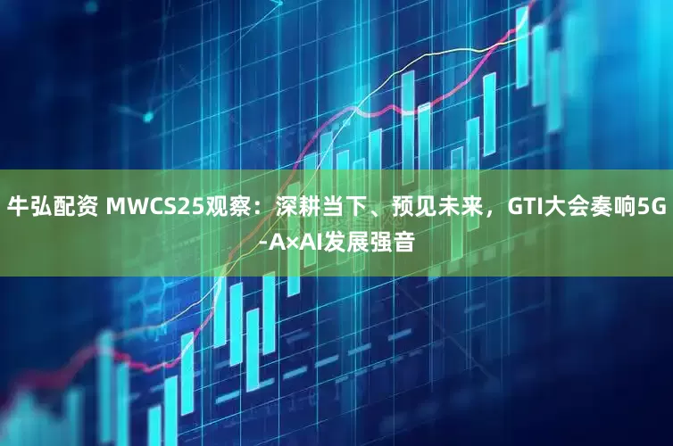 牛弘配资 MWCS25观察：深耕当下、预见未来，GTI大会奏响5G-A×AI发展强音