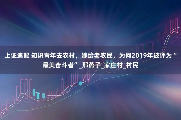 上证速配 知识青年去农村，嫁给老农民，为何2019年被评为“最美奋斗者”_邢燕子_家庄村_村民