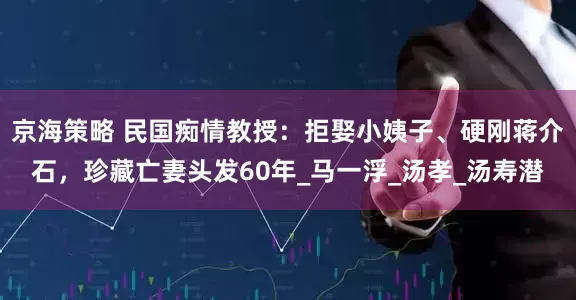 京海策略 民国痴情教授：拒娶小姨子、硬刚蒋介石，珍藏亡妻头发60年_马一浮_汤孝_汤寿潜