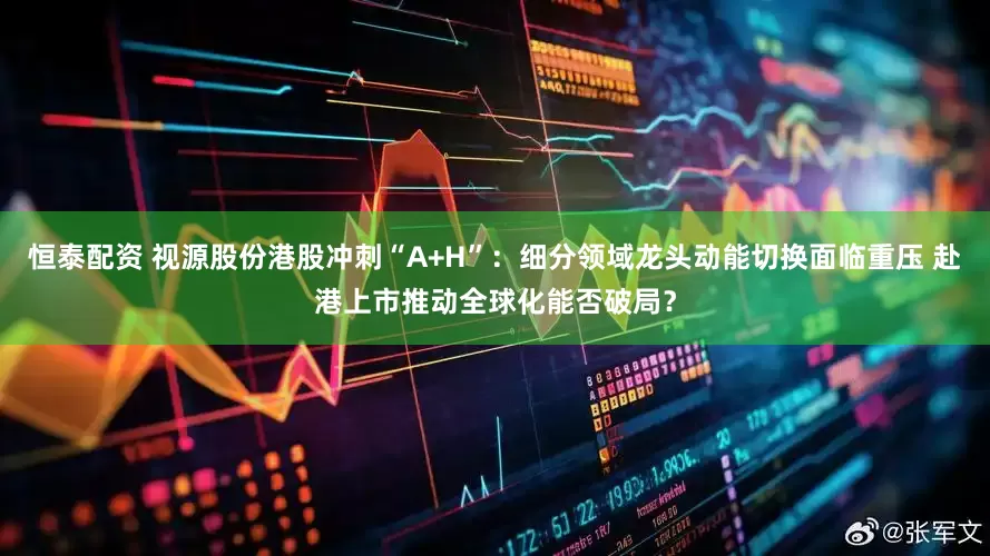 恒泰配资 视源股份港股冲刺“A+H”：细分领域龙头动能切换面临重压 赴港上市推动全球化能否破局？