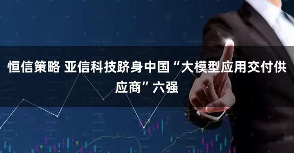 恒信策略 亚信科技跻身中国“大模型应用交付供应商”六强