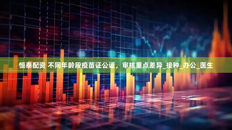 恒泰配资 不同年龄段疫苗证公证，审核重点差异_接种_办公_医生