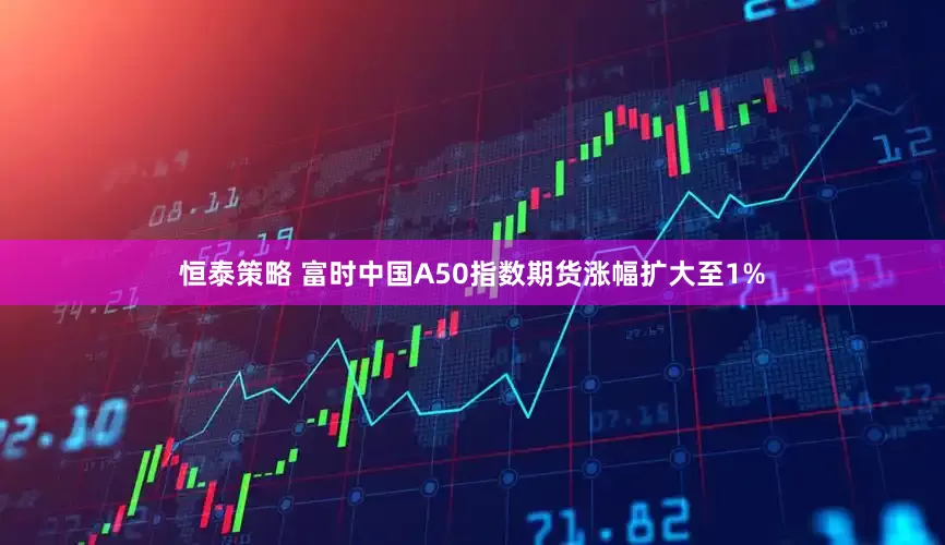 恒泰策略 富时中国A50指数期货涨幅扩大至1%