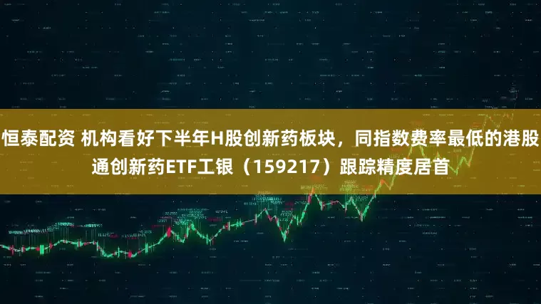 恒泰配资 机构看好下半年H股创新药板块，同指数费率最低的港股通创新药ETF工银（159217）跟踪精度居首
