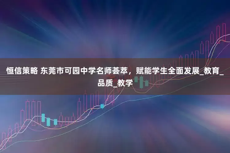 恒信策略 东莞市可园中学名师荟萃，赋能学生全面发展_教育_品质_教学