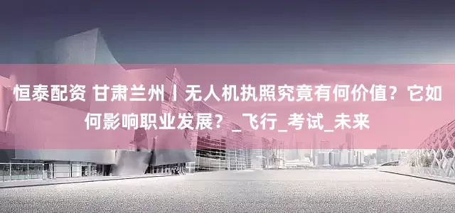恒泰配资 甘肃兰州丨无人机执照究竟有何价值？它如何影响职业发展？_飞行_考试_未来