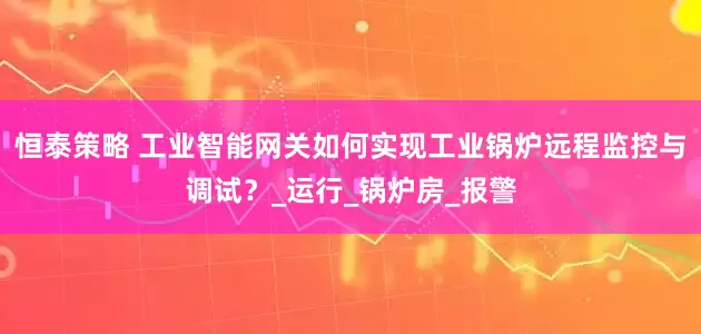恒泰策略 工业智能网关如何实现工业锅炉远程监控与调试？_运行_锅炉房_报警