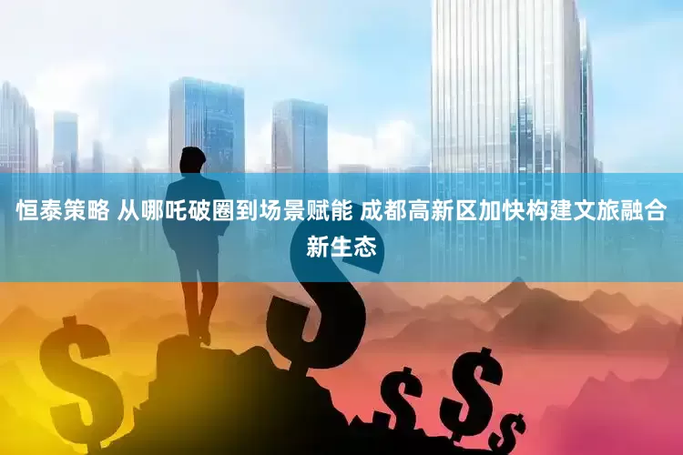 恒泰策略 从哪吒破圈到场景赋能 成都高新区加快构建文旅融合新生态