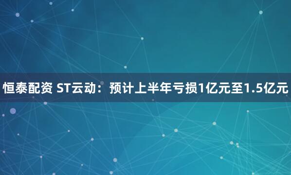 恒泰配资 ST云动：预计上半年亏损1亿元至1.5亿元