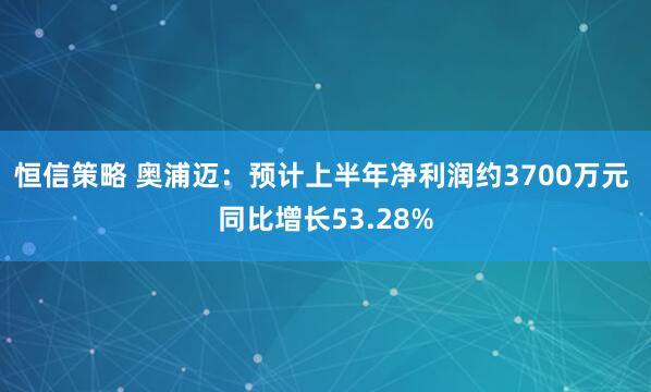 恒信策略 奥浦迈：预计上半年净利润约3700万元 同比增长53.28%
