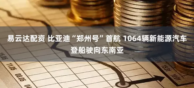 易云达配资 比亚迪“郑州号”首航 1064辆新能源汽车登船驶向东南亚