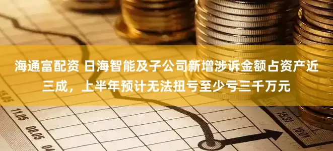 海通富配资 日海智能及子公司新增涉诉金额占资产近三成，上半年预计无法扭亏至少亏三千万元