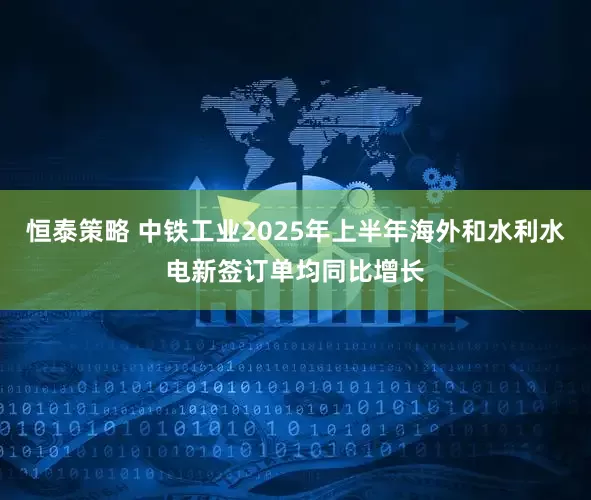 恒泰策略 中铁工业2025年上半年海外和水利水电新签订单均同比增长