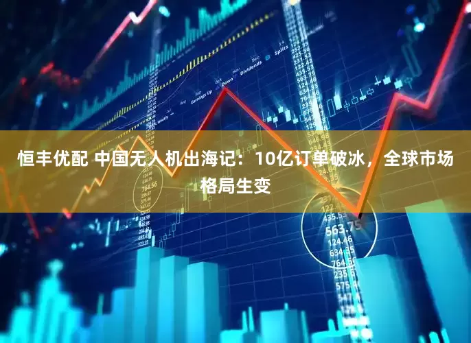 恒丰优配 中国无人机出海记：10亿订单破冰，全球市场格局生变