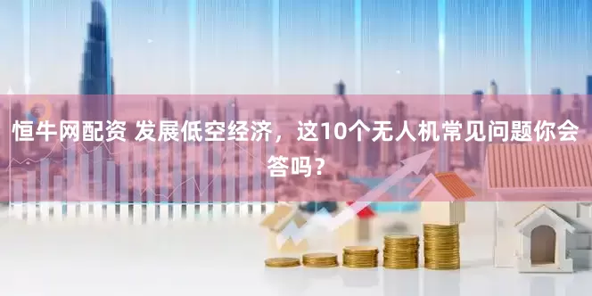 恒牛网配资 发展低空经济，这10个无人机常见问题你会答吗？