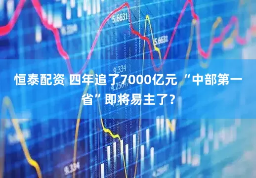 恒泰配资 四年追了7000亿元 “中部第一省”即将易主了？