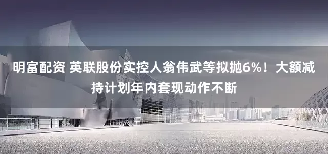 明富配资 英联股份实控人翁伟武等拟抛6%！大额减持计划年内套现动作不断