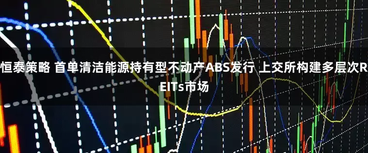恒泰策略 首单清洁能源持有型不动产ABS发行 上交所构建多层次REITs市场