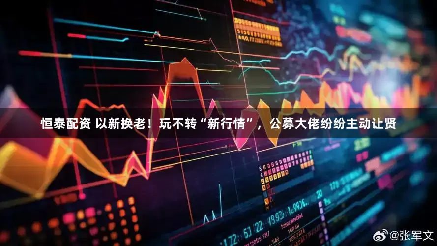 恒泰配资 以新换老！玩不转“新行情”，公募大佬纷纷主动让贤