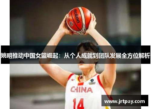 姚明推动中国女篮崛起：从个人成就到团队发展全方位解析